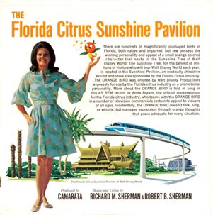 The Florida Citrus Sunshine Pavilion There are hundreds of magnificently plumaged birds in Florida, both native and imported, but few possess the winning personality and appeal of a small orange colored character that nests in the Sunshine Tree at Walt Disney World. The Sunshine Tree, for the benefit of millions  of visitors who will tour Walt Disney World each year, is located in the Sunshine Pavilion, an exotically attractive exhibit and show area sponsored by the Florida citrus industry The ORANGE BIRD was created by Walt Disney Productions expressly for use by the Florida citrus industry as a promotional personality. More about the ORANGE BIRD is told in song in this 45 RPM record by Anita Bryant, the official spokeswoman for the Florida citrus industry, who teams with the ORANGE BIRD in a number of television commercials certain to appeal to viewers of all ages. Incidentally, the ORANGE BIRD doesn't talk, sing, or whistle, but manages expression through orange thoughts that prove adequate for every situation.